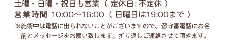 土曜・⽇曜・祝⽇営業あり（定休⽇：不定休） 営業時間10:00〜16:00（日曜日は19:00まで） ※施術中は電話に出られないことがございますので、留守番電話にお名前とメッセージをお願い致します。折り返しご連絡させて頂きます。