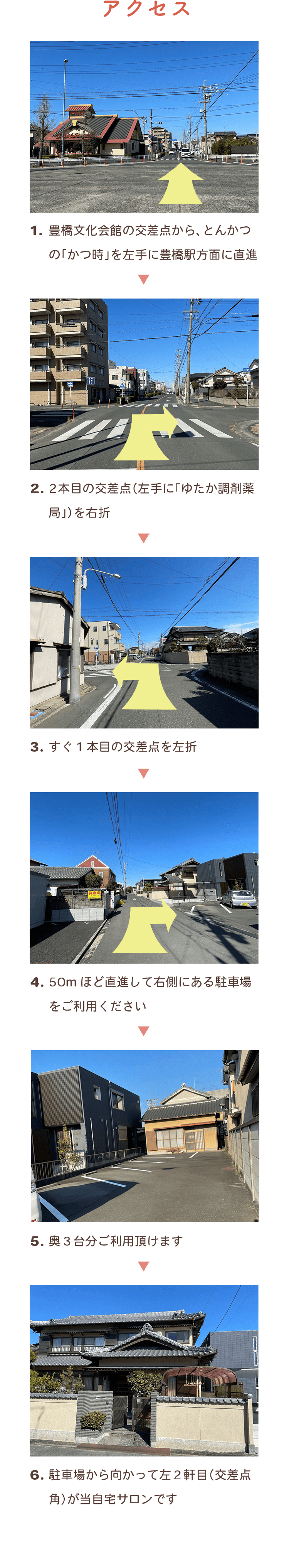 1.豊橋文化会館の交差点から、とんかつの「かつ時」を左手に豊橋駅方面に直進 2.2本目の交差点（左手に「ゆたか調剤薬局」）を右折 3.すぐ1本目の交差点を左折 4.50mほど直進して右側にある駐車場をご利用ください 5.奥3台分ご利用頂けます 6.駐車場から向かって左2軒目（交差点角）が当自宅サロンです